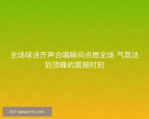 全场球迷齐声合唱瞬间点燃全场 气氛达到顶峰的震撼时刻