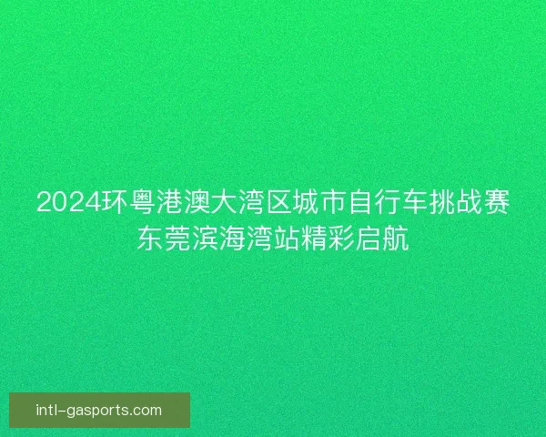2024环粤港澳大湾区城市自行车挑战赛东莞滨海湾站精彩启航